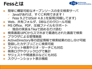 簡単に構築可能なオープンソースの全文検索サーバ 
Javaがあれば、すぐに利用できます！ 
Fess 9.2ではSolr 4.8.1を採用(同梱してます) 
Web、共有フォルダ、DBなどのクロール可能 
MS Office、PDF、圧縮ファイルもサポート 
独自の実装＆Tikaで読めるだけ読む 
検索画面はPCからスマホまで最適化された画面で検索 
ブラウザによる管理画面 
ActiveDirectory等の認証情報で検索結果の出し分け可能 
登録したカテゴリごとに検索可能 
ファセット検索やジオ・サーチにも対応 
検索ログやクリックログで集計 
サジェストや関連表示などにも対応 
スクリーンショット表示機能 
Fessとは  