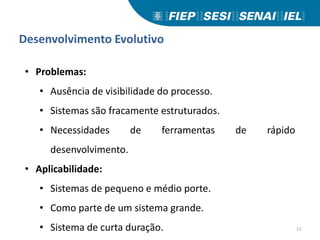 Desenvolvimento Evolutivo
• Problemas:
• Ausência de visibilidade do processo.
• Sistemas são fracamente estruturados.
• Necessidades de ferramentas de rápido
desenvolvimento.
• Aplicabilidade:
• Sistemas de pequeno e médio porte.
• Como parte de um sistema grande.
• Sistema de curta duração. 12
 
