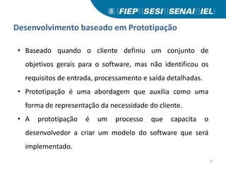 Desenvolvimento baseado em Prototipação
• Baseado quando o cliente definiu um conjunto de
objetivos gerais para o software, mas não identificou os
requisitos de entrada, processamento e saída detalhadas.
• Prototipação é uma abordagem que auxilia como uma
forma de representação da necessidade do cliente.
• A prototipação é um processo que capacita o
desenvolvedor a criar um modelo do software que será
implementado.
13
 