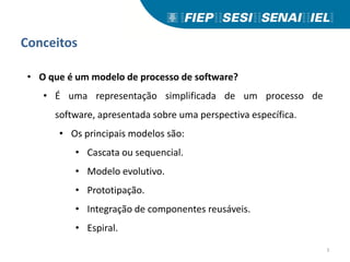 Conceitos
• O que é um modelo de processo de software?
• É uma representação simplificada de um processo de
software, apresentada sobre uma perspectiva específica.
• Os principais modelos são:
• Cascata ou sequencial.
• Modelo evolutivo.
• Prototipação.
• Integração de componentes reusáveis.
• Espiral.
3
 