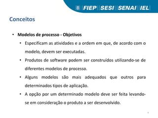 Conceitos
• Modelos de processo - Objetivos
• Especificam as atividades e a ordem em que, de acordo com o
modelo, devem ser executadas.
• Produtos de software podem ser construídos utilizando-se de
diferentes modelos de processo.
• Alguns modelos são mais adequados que outros para
determinados tipos de aplicação.
• A opção por um determinado modelo deve ser feita levando-
se em consideração o produto a ser desenvolvido.
4
 