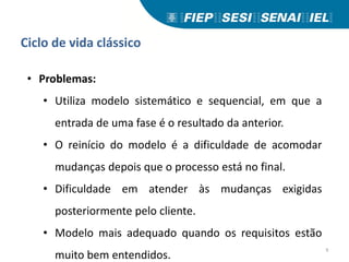 Ciclo de vida clássico
• Problemas:
• Utiliza modelo sistemático e sequencial, em que a
entrada de uma fase é o resultado da anterior.
• O reinício do modelo é a dificuldade de acomodar
mudanças depois que o processo está no final.
• Dificuldade em atender às mudanças exigidas
posteriormente pelo cliente.
• Modelo mais adequado quando os requisitos estão
muito bem entendidos.
9
 