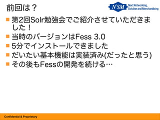 前回は？
  第2回Solr勉強会でご紹介させていただきま
   した！
  当時のバージョンはFess 3.0
  5分でインストールできました
  だいたい基本機能は実装済み(だったと思う)
  その後もFessの開発を続ける…




Confidential & Proprietary
 