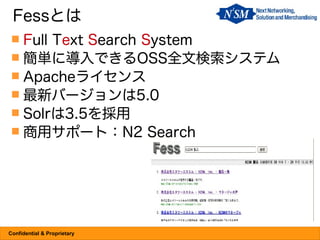 Fessとは
  Full Text Search System
  簡単に導入できるOSS全文検索システム
  Apacheライセンス
  最新バージョンは5.0
  Solrは3.5を採用
  商用サポート：N2 Search




Confidential & Proprietary
 