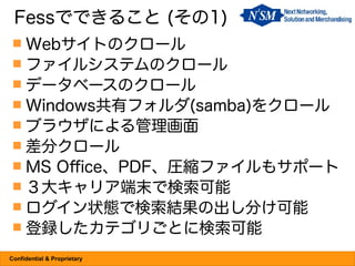 Fessでできること (その1)
  Webサイトのクロール
  ファイルシステムのクロール
  データベースのクロール
  Windows共有フォルダ(samba)をクロール
  ブラウザによる管理画面
  差分クロール
  MS Office、PDF、圧縮ファイルもサポート
  ３大キャリア端末で検索可能
  ログイン状態で検索結果の出し分け可能
  登録したカテゴリごとに検索可能

Confidential & Proprietary
 