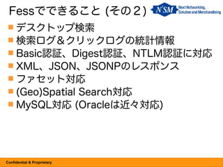 Fessでできること (その２)
  デスクトップ検索
  検索ログ＆クリックログの統計情報
  Basic認証、Digest認証、NTLM認証に対応
  XML、JSON、JSONPのレスポンス
  ファセット対応
  (Geo)Spatial Search対応
  MySQL対応 (Oracleは近々対応)




Confidential & Proprietary
 