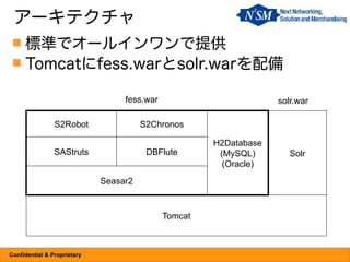アーキテクチャ
  標準でオールインワンで提供
  Tomcatにfess.warとsolr.warを配備

                                  fess.war                         solr.war

                S2Robot                S2Chronos

                                                      H2Database
                SAStruts                DBFlute        (MySQL)        Solr
                                                        (Oracle)
                             Seasar2



                                             Tomcat



Confidential & Proprietary
 