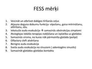 FESS mērķi
1. Veicināt un atbrīvot dabīgos tīrīšanās ceļus
2. Atjauno deguna dobumu funkciju- elpošanu, gaisa mitrināšanu,
attīrīšanu, ožu.
3. Iekaisušo audu evakuācija  samazinās obstrukcijas simptomi
4. Atvieglojas lokālās terapijas nokļūšana un izplatība uz gļotādas
5. Samazinās virsma, no kuras nāk pārmainīta gļotāda (polipi)
6. Olfactory cleft atvēršana
7. Benigno audu evakuācija
8. Svešo audu evakuācija no sīnusiem ( odontogēns sinusīts)
9. Samazināt gļotādas-gļotādas kontaktu
 