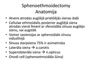 Sphenoethmoidectomy
Anatomija
• Atvere atrodas augšējā priekšējās sienas daļā
• Cellulae ethmoidalis posterior augšējā siena
atrodas vienā līmenī ar sfenoidāla sīnusa augšējo
sienu, vai augstāk
• Vomer savienojas ar sphenoidalo sīnusu
viduslīnijā
• Sīnusa starpsiena 75% ir asimetriska
• Laterāla siena  a.carotis
• Superolaterāla siena  n.opticus
• Onodi cell (sphenoetmoidāla šūna)
 