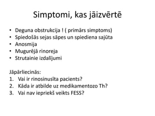 Simptomi, kas jāizvērtē
• Deguna obstrukcija ! ( primārs simptoms)
• Spiedošās sejas sāpes un spiediena sajūta
• Anosmija
• Mugurējā rinoreja
• Strutainie izdalījumi
Jāpārliecinās:
1. Vai ir rinosinusīta pacients?
2. Kāda ir atbilde uz medikamentozo Th?
3. Vai nav iepriekš veikts FESS?
 