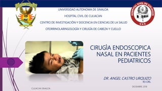 CIRUGÌA ENDOSCOPICA
NASAL EN PACIENTES
PEDIATRICOS
UNIVERSIDAD AUTONOMA DE SINALOA
HOSPITAL CIVIL DE CULIACAN
CENTRO DE INVESTIGACIÓN Y DOCENCIA EN CIENCIAS DE LA SALUD
OTORRINOLARINGOLOGÍA Y CIRUGÍA DE CABEZA Y CUELLO
DR. ANGEL CASTRO URQUIZO
R3 ORL
CULIACAN SINALOA
DICIEMBRE 2018
 