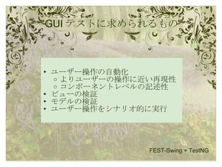 GUI テストに求められるもの ユーザー操作の自動化 よりユーザーの操作に近い再現性 コンポーネントレベルの記述性 ビューの検証 モデルの検証 ユーザー操作をシナリオ的に実行 FEST-Swing + TestNG 