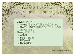 GUI テストのツール Java のツール Swing 用と SWT 用とで分かれる。 SWT は SWT 自体に GUI テストの仕組みがある。 Swing のツール Abbot FEST-Swing UISpec4J SwingUnit Fest-Swing + TestNG 