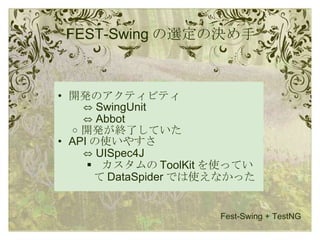 FEST-Swing の選定の決め手 開発のアクティビティ   ⇔  SwingUnit   ⇔  Abbot 開発が終了していた API の使いやすさ   ⇔  UISpec4J   カスタムの ToolKit を使っていて DataSpider では使えなかった Fest-Swing + TestNG 