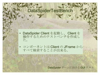 DataSpiderTestBench DataSpider Client を起動し、 Client を操作するためのテストベンチを作成した。 コンポーネントは Client の JFrame からすべて検索することが出来る。 DataSpider チームにおける GUI テスト 