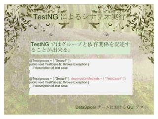 TestNG によるシナリオ実行 TestNG ではグループと依存関係を記述することが出来る。 DataSpider チームにおける GUI テスト @Test(groups = { "Group1" }) public void TestCase1() throws Exception {      // description of test case } @Test(groups = { "Group1" },  dependsOnMethods = { "TestCase1" } ) public void TestCase2() throws Exception {      // description of test case } 