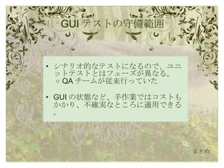 GUI テストの守備範囲 シナリオ的なテストになるので、ユニットテストとはフェーズが異なる。 QA チームが従来行っていた GUI の状態など、手作業ではコストもかかり、不確実なところに適用できる。 まとめ 