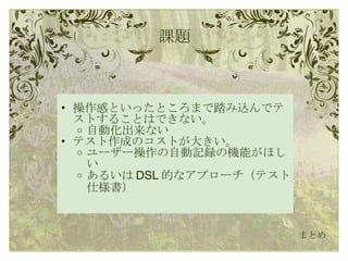課題 操作感といったところまで踏み込んでテストすることはできない。 自動化出来ない テスト作成のコストが大きい。 ユーザー操作の自動記録の機能がほしい あるいは DSL 的なアプローチ（テスト仕様書） まとめ 