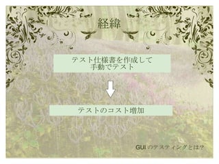 経緯 テスト仕様書を作成して 手動でテスト GUI のテスティングとは？ テストのコスト増加 