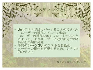 GUI のテスティングとは？ Unit テストではカバーすることのできない、ユーザーの操作とビューの検証   ユーザーの操作をエミュレートすることによって、よりユーザーに近い部分での不具合を早期に発見 手間のかかる GUI のテストを自動化 ユーザーの操作を再現するため、シナリオ的なテスト GUI のテスティングとは？ 