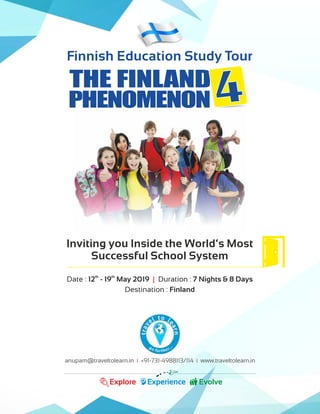 anupam@traveltolearn.in +91-731-4988113/114 www.traveltolearn.in| |
Explore Experience Evolve
Inviting you Inside the World’s Most
Successful School System
th th
Date : 12 - 19 May 2019 Duration : 7 Nights & 8 Days|
Destination : Finland
Finnish Education Study Tour
THE FINLAND
PHENOMENON 444
 