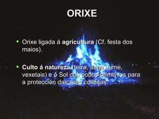 ORIXE Orixe ligada á  agricultura  (Cf. festa dos maios). Culto á natureza  (terra, auga, lume, vexetais) e ó Sol dos pobos primitivos para a protección das súas colleitas. ORIXE 