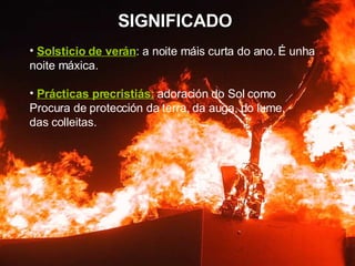SIGNIFICADO Solsticio de verán : a noite máis curta do ano.   É unha noite máxica. Prácticas precristiás:  adoración do Sol como Procura de protección da terra, da auga, do lume, das colleitas. 