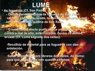 LUME As fogueiras ( Cf.   San Pedro ) - Outras denominacións da fogueira do San Xoán: cachela, cacharela, larada, lumeirada, luminaria, fume, lume novo, foleó, queima de San Xoán. - O lume como efecto purificador e protector: contra o mal de ollo, enfermidades, contra os demos, bruxas (Cf. Lume sagrado dos celtas). Recollida de material para as fogueiras con días de antelación. Saltar a fogueira: para librarse dos males, do Demo;  para que as mulleres non queden solteiras  