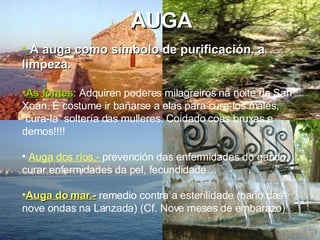 AUGA A auga como símbolo de purificación, a limpeza. As fontes :  Adquiren poderes milagreiros na noite de San Xoán. É costume ir bañarse a elas para cura-los males, “cura-la” soltería das mulleres. Coidado coas bruxas e demos!!!! Auga dos ríos.-  prevención das enfermidades do gando,  curar enfermidades da pel, fecundidade…   Auga do mar.-   remedio contra a esterilidade (baño das nove ondas na Lanzada) (Cf. Nove meses de embarazo) 