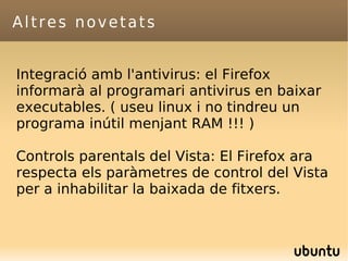 Altres novetats Integració amb l'antivirus: el Firefox informarà al programari antivirus en baixar executables. ( useu linux i no tindreu un programa inútil menjant RAM !!! ) Controls parentals del Vista: El Firefox ara respecta els paràmetres de control del Vista per a inhabilitar la baixada de fitxers. 