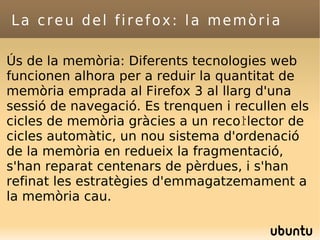 La creu del firefox: la memòria Ús de la memòria: Diferents tecnologies web funcionen alhora per a reduir la quantitat de memòria emprada al Firefox 3 al llarg d'una sessió de navegació. Es trenquen i recullen els cicles de memòria gràcies a un recoŀlector de cicles automàtic, un nou sistema d'ordenació de la memòria en redueix la fragmentació, s'han reparat centenars de pèrdues, i s'han refinat les estratègies d'emmagatzemament a la memòria cau. 