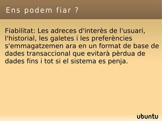 Ens podem fiar ? Fiabilitat: Les adreces d'interès de l'usuari, l'historial, les galetes i les preferències s'emmagatzemen ara en un format de base de dades transaccional que evitarà pèrdua de dades fins i tot si el sistema es penja. 