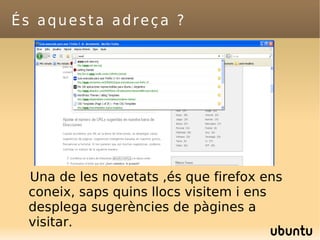 És aquesta adreça ? Una de les novetats ,és que firefox ens coneix, saps quins llocs visitem i ens desplega sugerències de pàgines a visitar. 