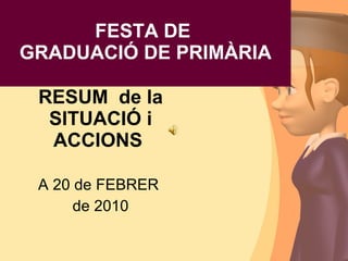FESTA DE GRADUACIÓ DE PRIMÀRIA RESUM  de la SITUACIÓ i ACCIONS  A 20 de FEBRER  de 2010 