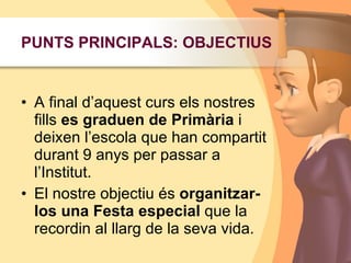 PUNTS PRINCIPALS: OBJECTIUSA final d’aquest curs els nostres fills es graduen de Primària i deixen l’escola que han compartit durant 9 anys per passar a l’Institut.El nostre objectiu és organitzar-los una Festaespecial que la recordin al llarg de la seva vida. 
