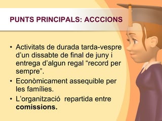 Activitats de durada tarda-vespre d’un dissabte de final de juny i entrega d’algun regal “record per sempre”.Econòmicament assequible per les famílies.L’organització  repartida entre comissions.PUNTS PRINCIPALS: ACCCIONS