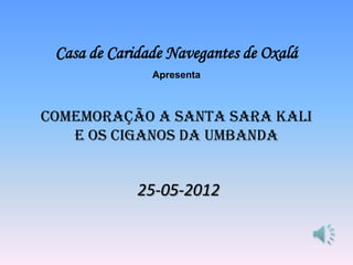 Casa de Caridade Navegantes de Oxalá
               Apresenta



Comemoração a Santa Sara Kali
   e os Ciganos da Umbanda


             25-05-2012
 