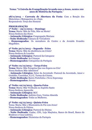 Tema: "A Estrela da Evangelização levando-nos a Jesus, nestes 100
anos de História da Paróquia.”
28/11/2015 – Carreata de Abertura da Festa: Com a Benção dos
Motoristas e Motoqueiros ás 17h30.
Responsáveis: Terço dos Homens
PROGRAMAÇÃO
1ª Noite – 29/11/2015 – Domingo
Tema: Maria: Mãe da Vida, Mãe na Morte!
Nossa Senhora das Dores
- Animação Litúrgica: Congregação Mariana
- Noite Dedicada: Câmara de Vereadores
- Homenageados: Os moradores do Centro e da Avenida Evandro
Magalhães.
2ª Noite 30/11/2015 – Segunda - Feira
Tema: Maria: Mãe da obediência em Cristo!
Nossa Senhora de Lourdes
- Animação Litúrgica: Pastoral da Catequese
- Noite Dedicada: As Crianças
- Homenageados: Catequistas da Paróquia
3ª Noite: 01/12/2015 – Terça-Feira
Tema: Maria: Mãe Peregrina Que nos Espera no Céu!
Nossa Senhora Mãe Admirável
- Animação Litúrgica: Setor da Juventude: Pastoral da Juventude, Amor e
Gratidão, Coroinhas, E.J.C, Turma da Crisma.
- Noite Dedicada: Bairro Portelinha e Nova Esperança
- Homenageados: Jovens
4ª Noite: 02/12/2015 - Quarta-Feira
Tema: Maria: Mãe Vivificada no Espírito Santo
Nossa Senhora Aparecida
- Animação Litúrgica: RCC
- Noite Dedicada: Anfrísio Goes, Venina Almeida
- Homenageados: Todas as Mulheres.
5ª Noite: 03/12/2015 - Quinta-Feira
Tema: Maria: Mãe e Missionária do Pai com Jesus!
Nossa Senhora de Fátima
- Animação Litúrgica: Pastoral do Dízimo
- Noite Dedicada: Ceplac, CDL, Loja Maçônica, Banco do Brasil, Banco do
Bradesco e Casa Lotérica.
- Homenageados: Dizimistas da Paróquia
 