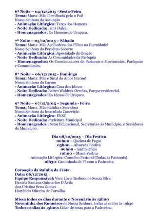 6ª Noite – 04/12/2015 - Sexta-Feira
Tema: Maria: Mãe Plenificada pelo o Pai!
Nossa Senhora da Assunção
- Animação Litúrgica: Terço dos Homens
- Noite Dedicada: Irmã Dulce.
- Homenageados: Os Homens de Uruçuca.
7ª Noite – 05/12/2015 – Sábado
Tema: Maria: Mãe Acolhedora dos Filhos na Eternidade!
Nossa Senhora do Perpétuo Socorro
- Animação Litúrgica: Apostolado da Oração
- Noite Dedicada: As Comunidades da Paróquia
- Homenageados: Os Coordenadores de Pastorais e Movimentos, Paróquias
e Comunidades.
8ª Noite – 06/12/2015 - Domingo
Tema: Maria: Mãe e Sinal do Amor Eterno!
Nossa Senhora do Carmo
- Animação Litúrgica: Casa dos Idosos
- Noite Dedicada: Bairro Waldeck Ornelas, Parque residencial.
- Homenageados: Os Idosos de Uruçuca.
9ª Noite – 07/12/2015 – Segunda - Feira
Tema: Maria: Mãe Rainha e Servidora
Nossa Senhora da Imaculada Conceição
- Animação Litúrgica: ENSC
- Noite Dedicada: Prefeitura Municipal
- Homenageados : Setor Educacional, Secretárias do Município, e Servidores
do Município.
Dia 08/12/2015 – Dia Festivo
00h00 – Queima de Fogos
05h00 – Alvorada Festiva
06h00 – Santo Ofício
10h00 – Missa Festiva
Animação Litúrgica: Conselho Pastoral (Todas as Pastorais)
16h30- Caminhada de Fé com a Padroeira
Coroação da Rainha da Festa:
Data: 06/12/2015
Equipe Responsável: Vera Lúcia Barbosa de Souza Silva
Daniela Santana Guimarães D’Ávila
Ana Cristina Sena Gomes
Hortência Oliveira de Carvalho
Missa todos os dias durante o Novenário às 12h00
Noveninha dos Romeiros de Nossa Senhora, todas as noites às 19h30
Todos os dias às 15h00: Colar de rosas para a Padroeira.
 