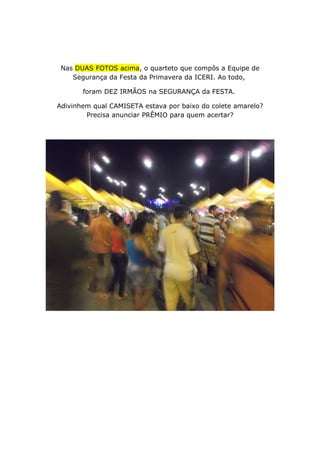 Nas DUAS FOTOS acima, o quarteto que compôs a Equipe de
Segurança da Festa da Primavera da ICERI. Ao todo,
foram DEZ IRMÃOS na SEGURANÇA da FESTA.
Adivinhem qual CAMISETA estava por baixo do colete amarelo?
Precisa anunciar PRÊMIO para quem acertar?
 