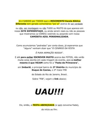 Já é SABIDO por TODOS que o MOVIMENTO Escola Bíblica
Diferente tem gerado comentários “por aí” acerca do ser verdade
ou não, ser montagem ou não TUDO ou MUITO do que aparece em
nosso SITE DIFERENTAÇO, ou ainda serem reais ou não as pessoas
que mostramos (a CORES) vestindo ou posando com nossa
CAMISETA AZUL PERSONALIZADA.
Como acumulamos “pedradas” por conta disso, já esperamos que
“alguns” venham dizer que “O CENÁRIO DA FESTA
É PURA ARMAÇÃO NOSSA”.
E até para evitar ESCREVER MUITO acerca das FOTOS, não verão
muita coisa escrita em cada imagem do evento, pois o melhor
mesmo é que VEJAM como foi a “Festa da Primavera”,
em Imbariê, o principal bairro do 3º Distrito do município de
Duque de Caxias, o 2º maior PIB
do Estado do Rio de Janeiro, Brasil.
Sobre “PIB”, vejam o link abaixo:
UAU!!!
Eis, então, a FESTA ABENÇOADA (e sem conversa fiada),
do início ao fim:
 