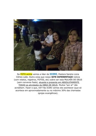 Na FOTO acima vemos a líder da ICERI, Pastora Sandra Lúcia
Côrtes Leão. Outra coisa que nosso SITE DIFERENTAÇO noticia
(com relatos, registros, FOTOS, etc) sobre ser esta MULHER DE DEUS
(sem conversa fiada), atuante e presente em ABSOLUTAMENTE
TODAS as atividades da OBRA DE DEUS. Muitos “por aí” não
acreditam. Fazer o que, né!? Na ICERI vemos isto acontecer (que só
acontece em aproximadamente ou no máximo 30% das chamadas
igrejas evangélicas).
 