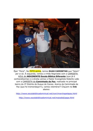 Êpa! “Peraí”. Na FOTO acima, temos DUAS CAMISETAS que “falam”
por si só. À esquerda, vemos o irmão Reginaldo com a CAMISETA
AZUL do MOVIMENTO Escola Bíblica Diferente (que já é
conhecidíssima) e à direita vemos o Pastor Evangelista Roberto Leão
com a CAMISETA da Caminhada da Paz, realizada no principal
bairro do 3º Distrito de Duque de Caxias. Acerca da Caminhada da
Paz (que foi tremendaço!!!), vamos relembrar? Cliquem no link
abaixo:
http://www.escolabiblicadominical.net/iceri/marchapelapaz.html
http://www.escolabiblicadominical.net/maisebd/papa.html
 