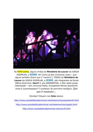 Na FOTO acima, alguns irmãos do Ministério de Louvor da IGREJA
EXEMPLAR, a ICERI. Ah! Como já dito (inúmeras vezes – que
alguns também dizem que é “mentira”), TODOS do Ministério de
Louvor da IGREJA EXEMPLAR, a ICERI, são integrantes da Escola
Bíblica Dominical. Uau!!! E, pra ARREBENTAR, o líder deste grupo
(abençoado – sem conversa fiada), Evangelista Marcos Quarterolli,
ainda é (carambaaaaa!!!”) professor de seminário teológico. Que
que é issooooo!...
Dúvidas? Cliquem nos links abaixo:
http://www.escolabiblicadominical.net/testemunhos/quarterolli.html
http://www.escolabiblicadominical.net/testemunhos/cajado.html
http://www.escolabiblicadominical.net/iceri/fl.html
 