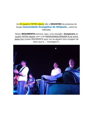 As 04 (quatro) FOTOS abaixo são o REGISTRO da presença do
Grupo Comunidade Evangélica de Nilópolis., como foi
noticiado.
Nosso MOVIMENTO provoca, aqui, uma situação: Comparem as
quatro FOTOS abaixo com a da PROPAGANDA/IMAGEM lá do início
deste link (nosso MOVIMENTO quer ver se alguém terá coragem de
dizer que é... “montagem”).
 