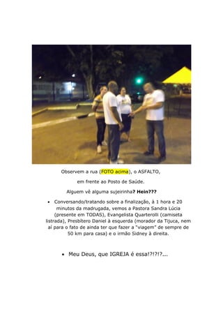 Observem a rua (FOTO acima), o ASFALTO,
em frente ao Posto de Saúde.
Alguem vê alguma sujeirinha? Hein???
• Conversando/tratando sobre a finalização, à 1 hora e 20
minutos da madrugada, vemos a Pastora Sandra Lúcia
(presente em TODAS), Evangelista Quarterolli (camiseta
listrada), Presbítero Daniel à esquerda (morador da Tijuca, nem
aí para o fato de ainda ter que fazer a “viagem” de sempre de
50 km para casa) e o irmão Sidney à direita.
• Meu Deus, que IGREJA é essa!?!?!?...
 