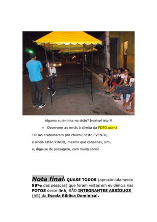 Alguma sujeirinha no chão? Incrível isto!!!
• Observem as irmãs à direita da FOTO acima.
TODAS trabalharam pra chuchu neste EVENTO,
e ainda estão RINDO, mesmo que cansadas, sim,
e, diga-se de passagem, com muito sono!
Nota final: QUASE TODOS (aproximadamente
98% das pessoas) que foram vistas em evidência nas
FOTOS deste link, SÃO INTEGRANTES ASSÍDUOS
(AS) da Escola Bíblica Dominical.
 