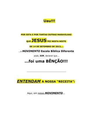 Uau!!!
POR ESTA E POR TANTAS OUTRAS MARAVILHAS
QUE JESUS FEZ NESTA NOITE
DE 14 DE SETEMBRO DE 2013,...
...o MOVIMENTO Escola Bíblica Diferente
pode, SIM, declarar que...
...foi uma BÊNÇÃO!!!
_________________________________
ENTENDAM A NOSSA “RECEITA”:
Aqui, em nosso MOVIMENTO...
 
