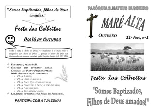 “Somos baptizados, filhos de Deus
           amados.”


       Festa das Colheitas
                                                                     OUTUBRO
                                                                               21ª ANO, Nº1
                DIA 16 DE OUTUBRO

 Toda a vida é dom de Deus. O Baptismo é o mais belo e
 magnífico dos dons de Deus … porque o amor de Deus foi
 derramado em nossos corações pelo Espírito Santo. (cf. CIC 1216
 e Rom 5, 5)

 EUCARISTIA, PELAS 9H30.
 CORTEJO DAS DIVERSAS       ZONAS.
  CHEGADA AO PORTO PEQUENO PELAS
  14H30. APRESENTAÇÃO DAS ZONAS:
                                                                   Festa das Colheitas
      o   Z1 → BARCOS;
      o   Z2 → ARTES DA PESCA;
      o   Z3 → POÇO (P. DA SAMARITANA);
      o   Z4 → FONTE DE S. GONÇALO/CÂNTAROS;
      o   Z5 → LAVADOUROS;
      o   Z6 → REGAS DOS CAMPOS
 LEILÃO DAS OFERENDAS NA JUNTA DE FREGUESIA.

       PARTICIPA COM A TUA ZONA!
 