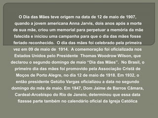 O Dia das Mães teve origem na data de 12 de maio de 1907,
quando a jovem americana Anna Jarvis, dois anos após a morte
de sua mãe, criou um memorial para perpetuar a memória da mãe
falecida e iniciou uma campanha para que o dia das mães fosse
feriado reconhecido. O dia das mães foi celebrado pela primeira
vez em 09 de maio de 1914. A comemoração foi oficializada nos
Estados Unidos pelo Presidente Thomas Woodrow Wilson, que
declarou o segundo domingo de maio “Dia das Mães”. No Brasil, o
primeiro dia das mães foi promovido pela Associação Cristã de
Moços de Porto Alegre, no dia 12 de maio de 1918. Em 1932, o
então presidente Getúlio Vargas oficializou a data no segundo
domingo do mês de maio. Em 1947, Dom Jaime de Barros Câmara,
Cardeal-Arcebispo do Rio de Janeio, determinou que essa data
fizesse parte também no calendário oficial da Igreja Católica
 